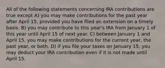 All of the following statements concerning IRA contributions are true except A) you may make contributions for the past year after April 15, provided you have filed an extension on a timely basis. B) you may contribute to this year's IRA from January 1 of this year until April 15 of next year. C) between January 1 and April 15, you may make contributions for the current year, the past year, or both. D) if you file your taxes on January 15, you may deduct your IRA contribution even if it is not made until April 15.