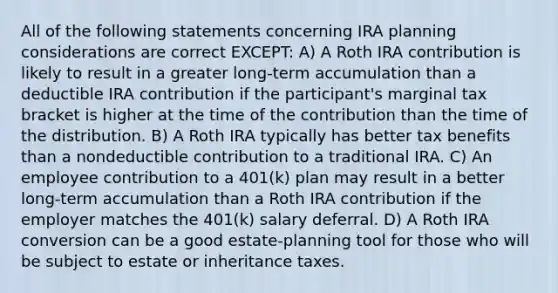 All of the following statements concerning IRA planning considerations are correct EXCEPT: A) A Roth IRA contribution is likely to result in a greater long-term accumulation than a deductible IRA contribution if the participant's marginal tax bracket is higher at the time of the contribution than the time of the distribution. B) A Roth IRA typically has better tax benefits than a nondeductible contribution to a traditional IRA. C) An employee contribution to a 401(k) plan may result in a better long-term accumulation than a Roth IRA contribution if the employer matches the 401(k) salary deferral. D) A Roth IRA conversion can be a good estate-planning tool for those who will be subject to estate or inheritance taxes.