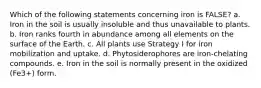 Which of the following statements concerning iron is FALSE? a. Iron in the soil is usually insoluble and thus unavailable to plants. b. Iron ranks fourth in abundance among all elements on the surface of the Earth. c. All plants use Strategy I for iron mobilization and uptake. d. Phytosiderophores are iron-chelating compounds. e. Iron in the soil is normally present in the oxidized (Fe3+) form.