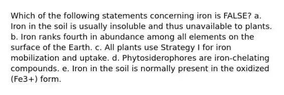 Which of the following statements concerning iron is FALSE? a. Iron in the soil is usually insoluble and thus unavailable to plants. b. Iron ranks fourth in abundance among all elements on the surface of the Earth. c. All plants use Strategy I for iron mobilization and uptake. d. Phytosiderophores are iron-chelating compounds. e. Iron in the soil is normally present in the oxidized (Fe3+) form.