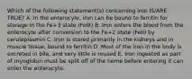 Which of the following statement(s) concerning iron IS/ARE TRUE? A. In the enterocyle, iron can be bound to ferritin for storage in the Fe+3 state (FeIII) B. Iron enters the blood from the enterocyte after conversion to the Fe+2 state (FeII) by ceruloplasmin C. Iron is stored primarily in the kidneys and in muscle tissue, bound to ferritin D. Most of the iron in the body is excreted in bile, and very little is reused E. Iron ingested as part of myoglobin must be split off of the heme before entering it can enter the enterocyte.