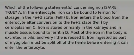 Which of the following statement(s) concerning iron IS/ARE TRUE? A. In the enterocyle, iron can be bound to ferritin for storage in the Fe+3 state (FeIII) B. Iron enters the blood from the enterocyte after conversion to the Fe+2 state (FeII) by ceruloplasmin C. Iron is stored primarily in the kidneys and in muscle tissue, bound to ferritin D. Most of the iron in the body is excreted in bile, and very little is reused E. Iron ingested as part of myoglobin must be split off of the heme before entering it can enter the enterocyte.