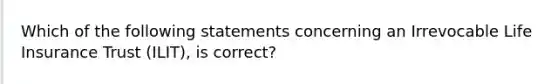 Which of the following statements concerning an Irrevocable Life Insurance Trust (ILIT), is correct?