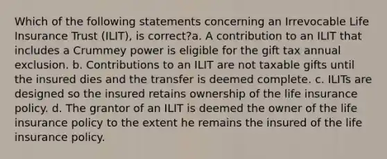 Which of the following statements concerning an Irrevocable Life Insurance Trust (ILIT), is correct?a. A contribution to an ILIT that includes a Crummey power is eligible for the gift tax annual exclusion. b. Contributions to an ILIT are not taxable gifts until the insured dies and the transfer is deemed complete. c. ILITs are designed so the insured retains ownership of the life insurance policy. d. The grantor of an ILIT is deemed the owner of the life insurance policy to the extent he remains the insured of the life insurance policy.