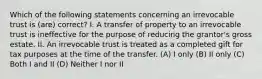 Which of the following statements concerning an irrevocable trust is (are) correct? I. A transfer of property to an irrevocable trust is ineffective for the purpose of reducing the grantor's gross estate. II. An irrevocable trust is treated as a completed gift for tax purposes at the time of the transfer. (A) I only (B) II only (C) Both I and II (D) Neither I nor II