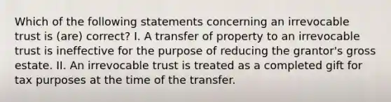 Which of the following statements concerning an irrevocable trust is (are) correct? I. A transfer of property to an irrevocable trust is ineffective for the purpose of reducing the grantor's gross estate. II. An irrevocable trust is treated as a completed gift for tax purposes at the time of the transfer.