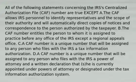 All of the following statements concerning the IRS's Centralized Authorization File (CAF) number are true EXCEPT A.The CAF allows IRS personnel to identify representatives and the scope of their authority and will automatically direct copies of notices and correspondence to the person authorized by the taxpayer. B.The CAF <a href='https://www.questionai.com/knowledge/kRiUDhXAef-number-e' class='anchor-knowledge'>number e</a>ntitles the person to whom it is assigned to practice before any office of the IRS except a regional appeals office. C.A CAF number is a unique number that will be assigned to any person who files with the IRS a tax information authorization. D.A CAF number is a unique number that will be assigned to any person who files with the IRS a power of attorney and a written declaration that (s)he is currently appointed under <a href='https://www.questionai.com/knowledge/kKSx9oT84t-powers-of' class='anchor-knowledge'>powers of</a> attorney or designated under the tax information authorization system.