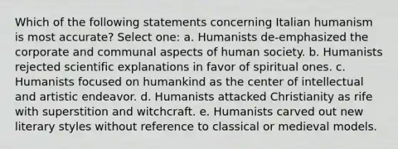 Which of the following statements concerning Italian humanism is most accurate? Select one: a. Humanists de-emphasized the corporate and communal aspects of human society. b. Humanists rejected scientific explanations in favor of spiritual ones. c. Humanists focused on humankind as the center of intellectual and artistic endeavor. d. Humanists attacked Christianity as rife with superstition and witchcraft. e. Humanists carved out new literary styles without reference to classical or medieval models.