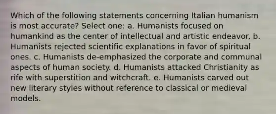 Which of the following statements concerning Italian humanism is most accurate? Select one: a. Humanists focused on humankind as the center of intellectual and artistic endeavor. b. Humanists rejected scientific explanations in favor of spiritual ones. c. Humanists de-emphasized the corporate and communal aspects of human society. d. Humanists attacked Christianity as rife with superstition and witchcraft. e. Humanists carved out new literary styles without reference to classical or medieval models.