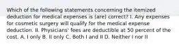 Which of the following statements concerning the itemized deduction for medical expenses is (are) correct? I. Any expenses for cosmetic surgery will qualify for the medical expense deduction. II. Physicians' fees are deductible at 50 percent of the cost. A. I only B. II only C. Both I and II D. Neither I nor II