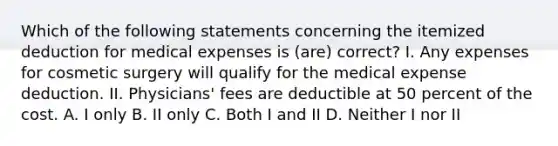 Which of the following statements concerning the itemized deduction for medical expenses is (are) correct? I. Any expenses for cosmetic surgery will qualify for the medical expense deduction. II. Physicians' fees are deductible at 50 percent of the cost. A. I only B. II only C. Both I and II D. Neither I nor II