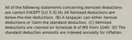 All of the following statements concerning itemized deductions are correct EXCEPT [LO 5.3] (A) All itemized deductions are below-the-line deductions. (B) A taxpayer can either itemize deductions or claim the standard deduction. (C) Itemized deductions are claimed on Schedule B of IRS Form 1040. (D) The standard deduction amounts are indexed annually for inflation.