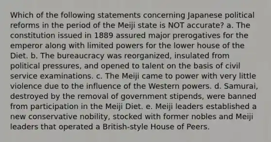 Which of the following statements concerning Japanese political reforms in the period of the Meiji state is NOT accurate? a. The constitution issued in 1889 assured major prerogatives for the emperor along with limited powers for the lower house of the Diet. b. The bureaucracy was reorganized, insulated from political pressures, and opened to talent on the basis of civil service examinations. c. The Meiji came to power with very little violence due to the influence of the Western powers. d. Samurai, destroyed by the removal of government stipends, were banned from participation in the Meiji Diet. e. Meiji leaders established a new conservative nobility, stocked with former nobles and Meiji leaders that operated a British-style House of Peers.