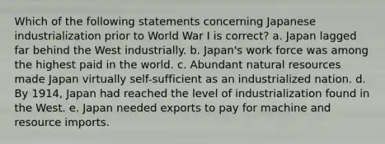 Which of the following statements concerning Japanese industrialization prior to World War I is correct? a. Japan lagged far behind the West industrially. b. Japan's work force was among the highest paid in the world. c. Abundant natural resources made Japan virtually self-sufficient as an industrialized nation. d. By 1914, Japan had reached the level of industrialization found in the West. e. Japan needed exports to pay for machine and resource imports.