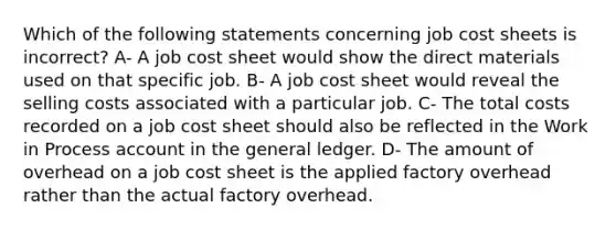 Which of the following statements concerning job cost sheets is incorrect? A- A job cost sheet would show the direct materials used on that specific job. B- A job cost sheet would reveal the selling costs associated with a particular job. C- The total costs recorded on a job cost sheet should also be reflected in the Work in Process account in <a href='https://www.questionai.com/knowledge/kdxbifuCZE-the-general-ledger' class='anchor-knowledge'>the general ledger</a>. D- The amount of overhead on a job cost sheet is the applied factory overhead rather than the actual factory overhead.