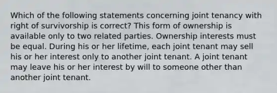 Which of the following statements concerning joint tenancy with right of survivorship is correct? This form of ownership is available only to two related parties. Ownership interests must be equal. During his or her lifetime, each joint tenant may sell his or her interest only to another joint tenant. A joint tenant may leave his or her interest by will to someone other than another joint tenant.