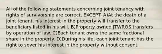 All of the following statements concerning joint tenancy with rights of survivorship are correct, EXCEPT: A)At the death of a joint tenant, his interest in the property will transfer to the beneficiary listed in his will. B)Property owned JTWROS transfers by operation of law. C)Each tenant owns the same fractional share in the property. D)During his life, each joint tenant has the right to sever his interest in the property without consent.