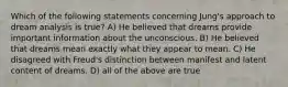 Which of the following statements concerning Jung's approach to dream analysis is true? A) He believed that dreams provide important information about the unconscious. B) He believed that dreams mean exactly what they appear to mean. C) He disagreed with Freud's distinction between manifest and latent content of dreams. D) all of the above are true