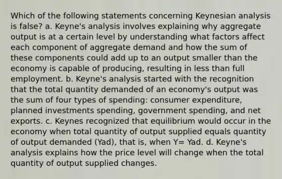 Which of the following statements concerning Keynesian analysis is false? a. Keyne's analysis involves explaining why aggregate output is at a certain level by understanding what factors affect each component of aggregate demand and how the sum of these components could add up to an output smaller than the economy is capable of producing, resulting in less than full employment. b. Keyne's analysis started with the recognition that the total quantity demanded of an economy's output was the sum of four types of spending: consumer expenditure, planned investments spending, government spending, and net exports. c. Keynes recognized that equilibrium would occur in the economy when total quantity of output supplied equals quantity of output demanded (Yad), that is, when Y= Yad. d. Keyne's analysis explains how the price level will change when the total quantity of output supplied changes.