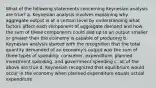 What of the following statements concerning Keynesian analysis are true? a. Keynesian analysis involves explaining why aggregate output is at a certain level by understanding what factors affect each component of aggregate demand and how the sum of these components could add up to an output smaller or greater than the economy is capable of producing b. Keynesian analysis started with the recognition that the total quantity demanded of an economy's output was the sum of three types of spending: consumer, expenditure, planned investment spending, and government spending c. all of the above are true d. Keynesian recognized that equilibrium would occur in the economy when planned expenditure equals actual expenditure