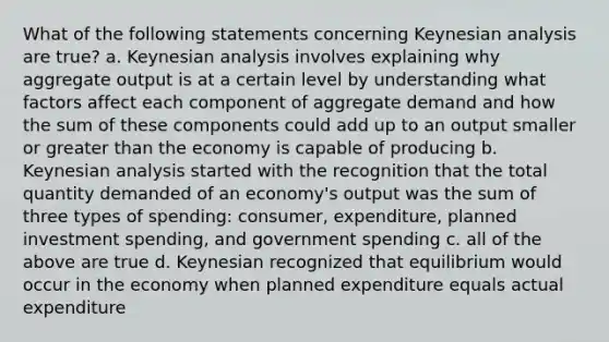 What of the following statements concerning Keynesian analysis are true? a. Keynesian analysis involves explaining why aggregate output is at a certain level by understanding what factors affect each component of aggregate demand and how the sum of these components could add up to an output smaller or greater than the economy is capable of producing b. Keynesian analysis started with the recognition that the total quantity demanded of an economy's output was the sum of three types of spending: consumer, expenditure, planned investment spending, and government spending c. all of the above are true d. Keynesian recognized that equilibrium would occur in the economy when planned expenditure equals actual expenditure