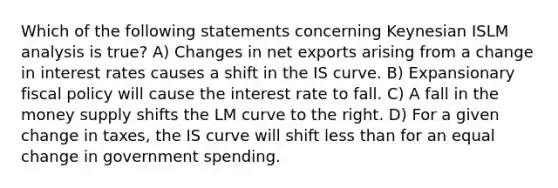 Which of the following statements concerning Keynesian ISLM analysis is true? A) Changes in net exports arising from a change in interest rates causes a shift in the IS curve. B) Expansionary fiscal policy will cause the interest rate to fall. C) A fall in the money supply shifts the LM curve to the right. D) For a given change in taxes, the IS curve will shift less than for an equal change in government spending.