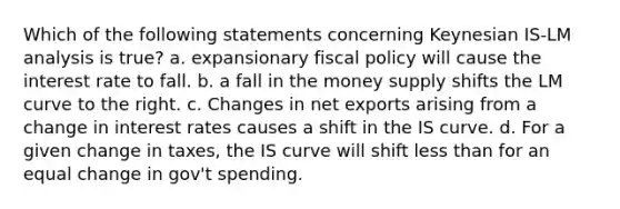 Which of the following statements concerning Keynesian IS-LM analysis is true? a. expansionary fiscal policy will cause the interest rate to fall. b. a fall in the money supply shifts the LM curve to the right. c. Changes in net exports arising from a change in interest rates causes a shift in the IS curve. d. For a given change in taxes, the IS curve will shift less than for an equal change in gov't spending.