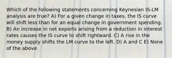 Which of the following statements concerning Keynesian IS-LM analysis are true? A) For a given change in taxes, the IS curve will shift less than for an equal change in government spending. B) An increase in net exports arising from a reduction in interest rates causes the IS curve to shift rightward. C) A rise in the money supply shifts the LM curve to the left. D) A and C E) None of the above