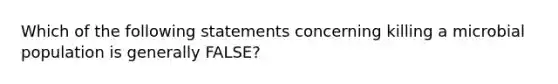 Which of the following statements concerning killing a microbial population is generally FALSE?