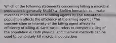 Which of the following statements concerning killing a microbial population is generally FALSE? a) Biofilm formation can make microbes more resistant to killing agents b) The size of the population affects the efficiency of the killing agent c) The concentration or intensity of the killing agent affects its efficiency of killing d) Sanitization refers to complete killing of the population e) Both physical and chemical methods can be used to completely kill microbial populations