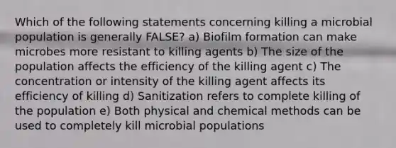 Which of the following statements concerning killing a microbial population is generally FALSE? a) Biofilm formation can make microbes more resistant to killing agents b) The size of the population affects the efficiency of the killing agent c) The concentration or intensity of the killing agent affects its efficiency of killing d) Sanitization refers to complete killing of the population e) Both physical and chemical methods can be used to completely kill microbial populations