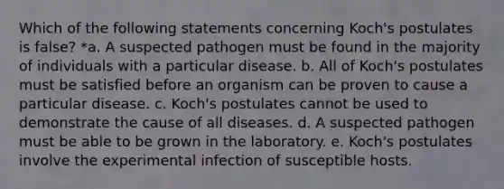 Which of the following statements concerning Koch's postulates is false? *a. A suspected pathogen must be found in the majority of individuals with a particular disease. b. All of Koch's postulates must be satisfied before an organism can be proven to cause a particular disease. c. Koch's postulates cannot be used to demonstrate the cause of all diseases. d. A suspected pathogen must be able to be grown in the laboratory. e. Koch's postulates involve the experimental infection of susceptible hosts.