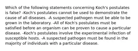 Which of the following statements concerning Koch's postulates is false? -Koch's postulates cannot be used to demonstrate the cause of all diseases. -A suspected pathogen must be able to be grown in the laboratory. -All of Koch's postulates must be satisfied before an organism can be proven to cause a particular disease. -Koch's postulates involve the experimental infection of susceptible hosts. -A suspected pathogen must be found in the majority of individuals with a particular disease.