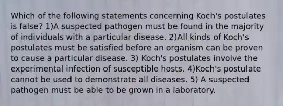 Which of the following statements concerning Koch's postulates is false? 1)A suspected pathogen must be found in the majority of individuals with a particular disease. 2)All kinds of Koch's postulates must be satisfied before an organism can be proven to cause a particular disease. 3) Koch's postulates involve the experimental infection of susceptible hosts. 4)Koch's postulate cannot be used to demonstrate all diseases. 5) A suspected pathogen must be able to be grown in a laboratory.