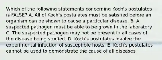 Which of the following statements concerning Koch's postulates is FALSE? A. All of Koch's postulates must be satisfied before an organism can be shown to cause a particular disease. B. A suspected pathogen must be able to be grown in the laboratory. C. The suspected pathogen may not be present in all cases of the disease being studied. D. Koch's postulates involve the experimental infection of susceptible hosts. E. Koch's postulates cannot be used to demonstrate the cause of all diseases.