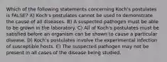 Which of the following statements concerning Koch's postulates is FALSE? A) Koch's postulates cannot be used to demonstrate the cause of all diseases. B) A suspected pathogen must be able to be grown in the laboratory. C) All of Koch's postulates must be satisfied before an organism can be shown to cause a particular disease. D) Koch's postulates involve the experimental infection of susceptible hosts. E) The suspected pathogen may not be present in all cases of the disease being studied.