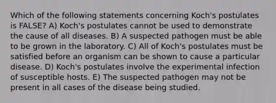 Which of the following statements concerning Koch's postulates is FALSE? A) Koch's postulates cannot be used to demonstrate the cause of all diseases. B) A suspected pathogen must be able to be grown in the laboratory. C) All of Koch's postulates must be satisfied before an organism can be shown to cause a particular disease. D) Koch's postulates involve the experimental infection of susceptible hosts. E) The suspected pathogen may not be present in all cases of the disease being studied.