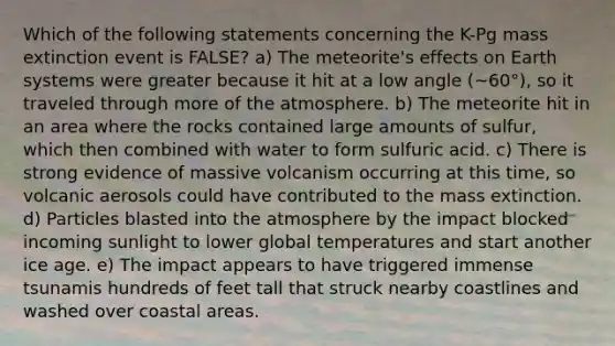 Which of the following statements concerning the K-Pg mass extinction event is FALSE? a) The meteorite's effects on Earth systems were greater because it hit at a low angle (~60°), so it traveled through more of the atmosphere. b) The meteorite hit in an area where the rocks contained large amounts of sulfur, which then combined with water to form sulfuric acid. c) There is strong evidence of massive volcanism occurring at this time, so volcanic aerosols could have contributed to the mass extinction. d) Particles blasted into the atmosphere by the impact blocked incoming sunlight to lower global temperatures and start another ice age. e) The impact appears to have triggered immense tsunamis hundreds of feet tall that struck nearby coastlines and washed over coastal areas.