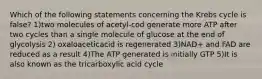 Which of the following statements concerning the Krebs cycle is false? 1)two molecules of acetyl-cod generate more ATP after two cycles than a single molecule of glucose at the end of glycolysis 2) oxaloaceticacid is regenerated 3)NAD+ and FAD are reduced as a result 4)The ATP generated is initially GTP 5)It is also known as the tricarboxylic acid cycle