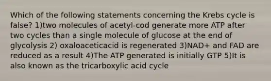 Which of the following statements concerning the Krebs cycle is false? 1)two molecules of acetyl-cod generate more ATP after two cycles than a single molecule of glucose at the end of glycolysis 2) oxaloaceticacid is regenerated 3)NAD+ and FAD are reduced as a result 4)The ATP generated is initially GTP 5)It is also known as the tricarboxylic acid cycle