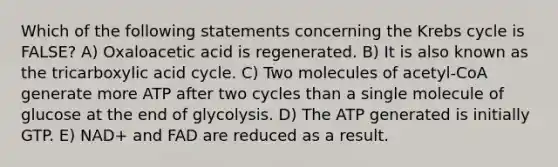 Which of the following statements concerning the Krebs cycle is FALSE? A) Oxaloacetic acid is regenerated. B) It is also known as the tricarboxylic acid cycle. C) Two molecules of acetyl-CoA generate more ATP after two cycles than a single molecule of glucose at the end of glycolysis. D) The ATP generated is initially GTP. E) NAD+ and FAD are reduced as a result.