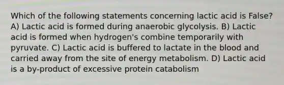 Which of the following statements concerning lactic acid is False? A) Lactic acid is formed during anaerobic glycolysis. B) Lactic acid is formed when hydrogen's combine temporarily with pyruvate. C) Lactic acid is buffered to lactate in the blood and carried away from the site of energy metabolism. D) Lactic acid is a by-product of excessive protein catabolism