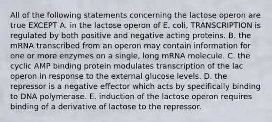 All of the following statements concerning the lactose operon are true EXCEPT A. in the lactose operon of E. coli, TRANSCRIPTION is regulated by both positive and negative acting proteins. B. the mRNA transcribed from an operon may contain information for one or more enzymes on a single, long mRNA molecule. C. the cyclic AMP binding protein modulates transcription of the lac operon in response to the external glucose levels. D. the repressor is a negative effector which acts by specifically binding to DNA polymerase. E. induction of the lactose operon requires binding of a derivative of lactose to the repressor.