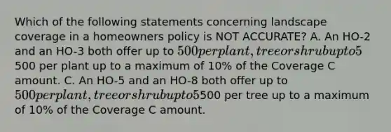 Which of the following statements concerning landscape coverage in a homeowners policy is NOT ACCURATE? A. An HO-2 and an HO-3 both offer up to 500 per plant, tree or shrub up to 5% of the Coverage A amount. B. HO-6 provides up to500 per plant up to a maximum of 10% of the Coverage C amount. C. An HO-5 and an HO-8 both offer up to 500 per plant, tree or shrub up to 5% of the Coverage A amount. D. HO-4 provides up to500 per tree up to a maximum of 10% of the Coverage C amount.