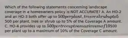 Which of the following statements concerning landscape coverage in a homeowners policy is NOT ACCURATE? A. An HO-2 and an HO-3 both offer up to 500 per plant, tree or shrub up to 5% of the Coverage A amount. B. An HO-5 and an HO-8 both offer up to500 per plant, tree or shrub up to 5% of the Coverage A amount. C. HO-4 provides up to 500 per tree up to a maximum of 10% of the Coverage C amount. D. HO-6 provides up to500 per plant up to a maximum of 10% of the Coverage C amount.