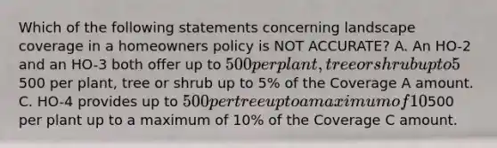 Which of the following statements concerning landscape coverage in a homeowners policy is NOT ACCURATE? A. An HO-2 and an HO-3 both offer up to 500 per plant, tree or shrub up to 5% of the Coverage A amount. B. An HO-5 and an HO-8 both offer up to500 per plant, tree or shrub up to 5% of the Coverage A amount. C. HO-4 provides up to 500 per tree up to a maximum of 10% of the Coverage C amount. D. HO-6 provides up to500 per plant up to a maximum of 10% of the Coverage C amount.