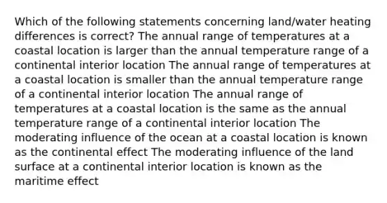 Which of the following statements concerning land/water heating differences is correct? The annual range of temperatures at a coastal location is larger than the annual temperature range of a continental interior location The annual range of temperatures at a coastal location is smaller than the annual temperature range of a continental interior location The annual range of temperatures at a coastal location is the same as the annual temperature range of a continental interior location The moderating influence of the ocean at a coastal location is known as the continental effect The moderating influence of the land surface at a continental interior location is known as the maritime effect