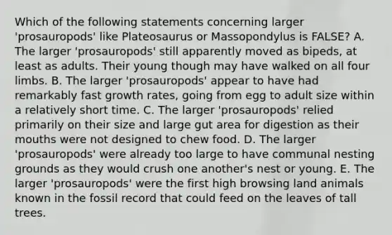 Which of the following statements concerning larger 'prosauropods' like Plateosaurus or Massopondylus is FALSE? A. The larger 'prosauropods' still apparently moved as bipeds, at least as adults. Their young though may have walked on all four limbs. B. The larger 'prosauropods' appear to have had remarkably fast growth rates, going from egg to adult size within a relatively short time. C. The larger 'prosauropods' relied primarily on their size and large gut area for digestion as their mouths were not designed to chew food. D. The larger 'prosauropods' were already too large to have communal nesting grounds as they would crush one another's nest or young. E. The larger 'prosauropods' were the first high browsing land animals known in the fossil record that could feed on the leaves of tall trees.