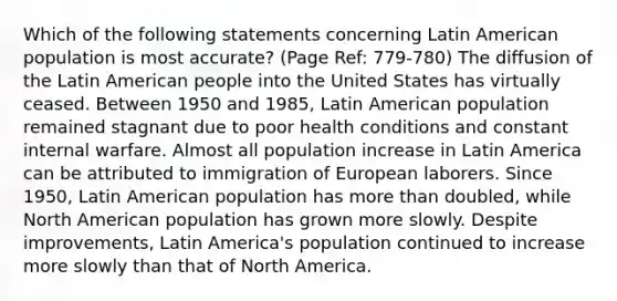 Which of the following statements concerning Latin American population is most accurate? (Page Ref: 779-780) The diffusion of the Latin American people into the United States has virtually ceased. Between 1950 and 1985, Latin American population remained stagnant due to poor health conditions and constant internal warfare. Almost all population increase in Latin America can be attributed to immigration of European laborers. Since 1950, Latin American population has more than doubled, while North American population has grown more slowly. Despite improvements, Latin America's population continued to increase more slowly than that of North America.