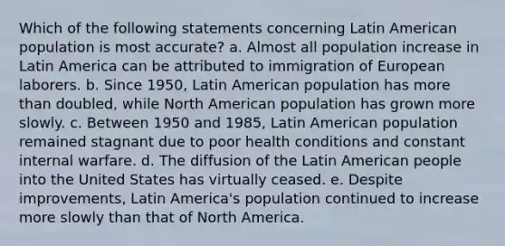 Which of the following statements concerning Latin American population is most accurate? a. Almost all population increase in Latin America can be attributed to immigration of European laborers. b. Since 1950, Latin American population has more than doubled, while North American population has grown more slowly. c. Between 1950 and 1985, Latin American population remained stagnant due to poor health conditions and constant internal warfare. d. The diffusion of the Latin American people into the United States has virtually ceased. e. Despite improvements, Latin America's population continued to increase more slowly than that of North America.